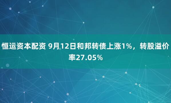 恒运资本配资 9月12日和邦转债上涨1%，转股溢价率27.05%