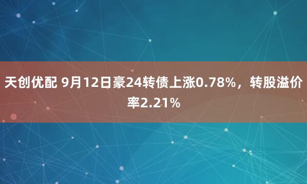 天创优配 9月12日豪24转债上涨0.78%，转股溢价率2.21%