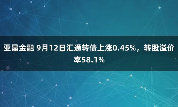 亚晶金融 9月12日汇通转债上涨0.45%，转股溢价率58.1%