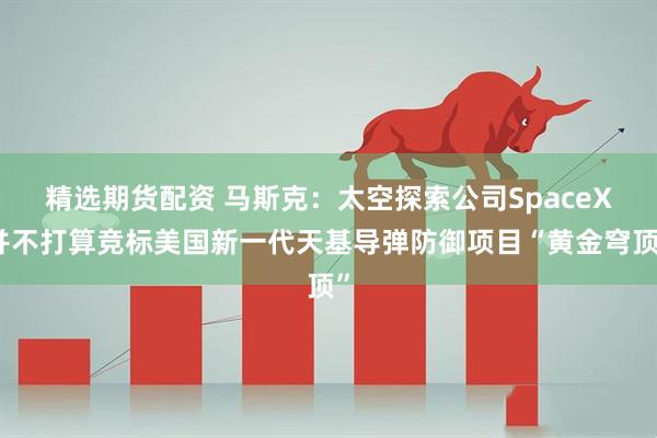 精选期货配资 马斯克：太空探索公司SpaceX并不打算竞标美国新一代天基导弹防御项目“黄金穹顶”