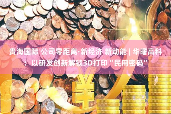 贵海国际 公司零距离·新经济 新动能 | 华曙高科：以研发创新解锁3D打印“民用密码”