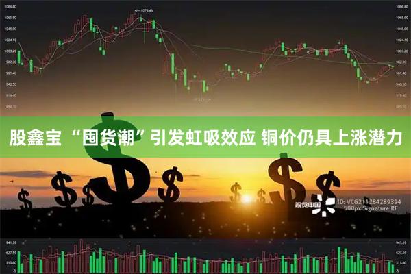 股鑫宝 “囤货潮”引发虹吸效应 铜价仍具上涨潜力