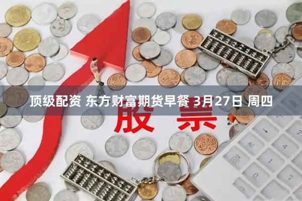顶级配资 东方财富期货早餐 3月27日 周四