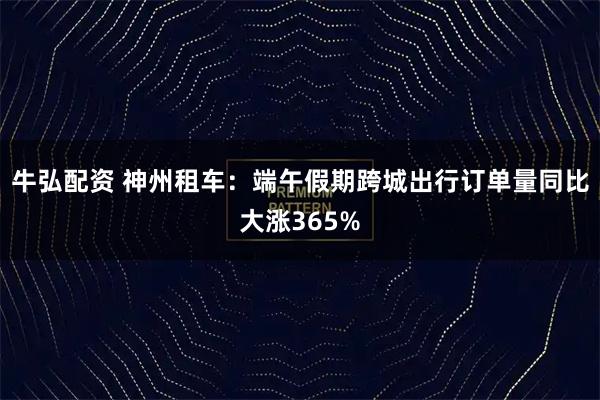 牛弘配资 神州租车：端午假期跨城出行订单量同比大涨365%