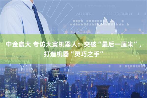 中金宸大 专访大寰机器人：突破“最后一厘米”，打造机器“灵巧之手”