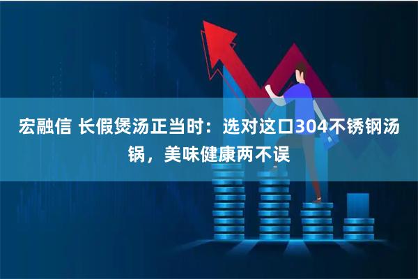 宏融信 长假煲汤正当时：选对这口304不锈钢汤锅，美味健康两不误
