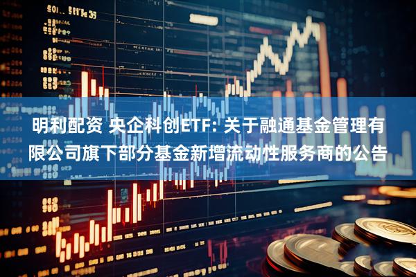 明利配资 央企科创ETF: 关于融通基金管理有限公司旗下部分基金新增流动性服务商的公告