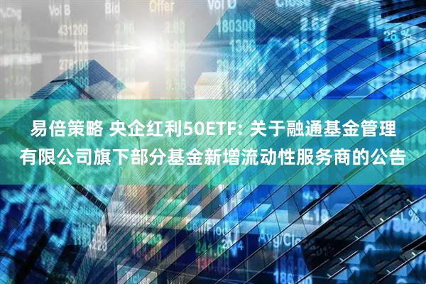 易倍策略 央企红利50ETF: 关于融通基金管理有限公司旗下部分基金新增流动性服务商的公告
