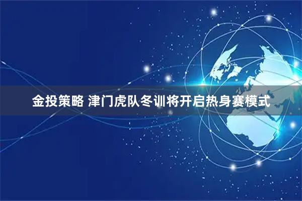 金投策略 津门虎队冬训将开启热身赛模式