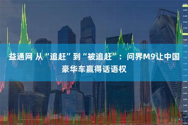 益通网 从“追赶”到“被追赶”：问界M9让中国豪华车赢得话语权