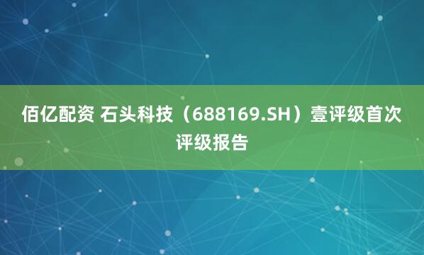 佰亿配资 石头科技（688169.SH）壹评级首次评级报告