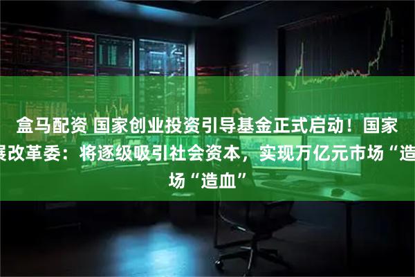 盒马配资 国家创业投资引导基金正式启动！国家发展改革委：将逐级吸引社会资本，实现万亿元市场“造血”