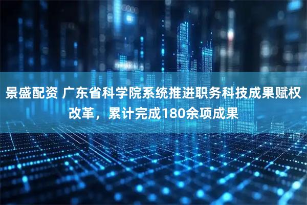 景盛配资 广东省科学院系统推进职务科技成果赋权改革，累计完成180余项成果