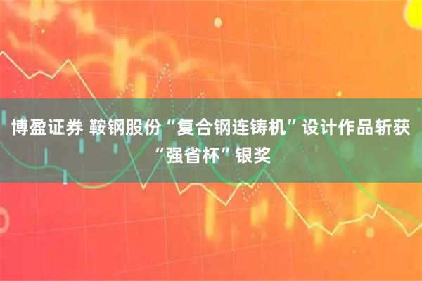 博盈证券 鞍钢股份“复合钢连铸机”设计作品斩获“强省杯”银奖