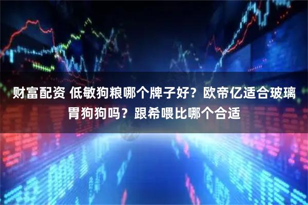 财富配资 低敏狗粮哪个牌子好？欧帝亿适合玻璃胃狗狗吗？跟希喂比哪个合适