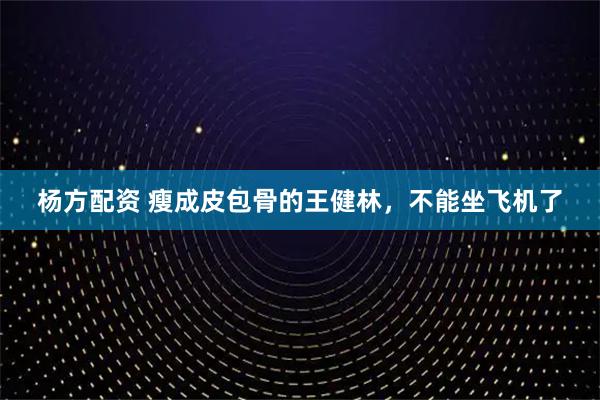 杨方配资 瘦成皮包骨的王健林，不能坐飞机了