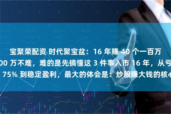宝聚荣配资 时代聚宝盆：16 年赚 40 个一百万的老兵：炒股赚 1000 万不难，难的是先搞懂这 3 件事入市 16 年，从亏损 75% 到稳定盈利，最大的体会是：炒股赚大钱的核心，从来不是 “选对哪只票