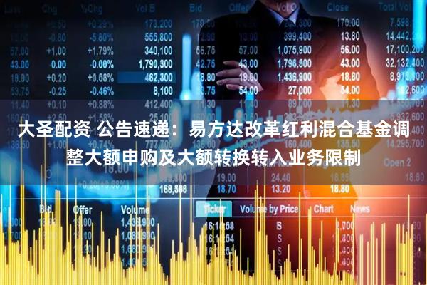 大圣配资 公告速递：易方达改革红利混合基金调整大额申购及大额转换转入业务限制