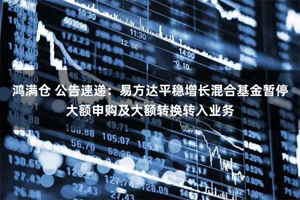 鸿满仓 公告速递：易方达平稳增长混合基金暂停大额申购及大额转换转入业务