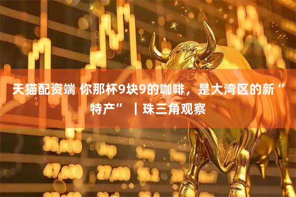 天猫配资端 你那杯9块9的咖啡，是大湾区的新“特产” ｜珠三角观察